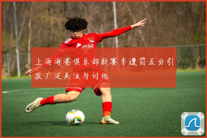 上海海港俱乐部新赛季遭罚五分引发广泛关注与讨论