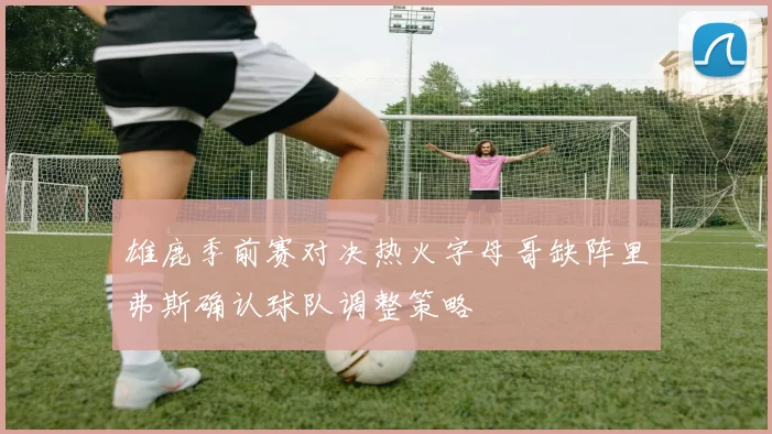 雄鹿季前赛对决热火字母哥缺阵里弗斯确认球队调整策略