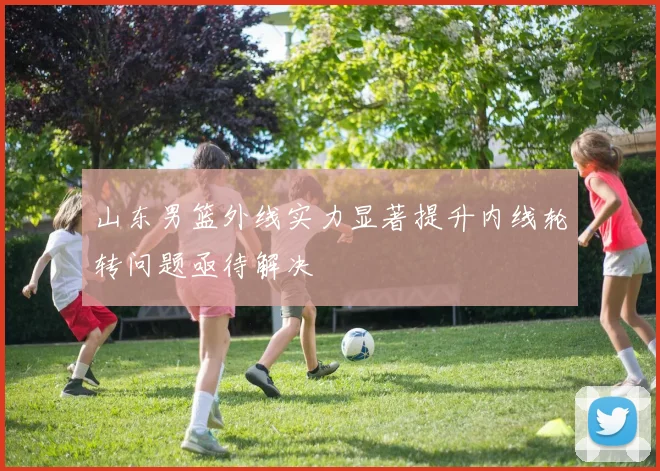 山东男篮外线实力显著提升内线轮转问题亟待解决