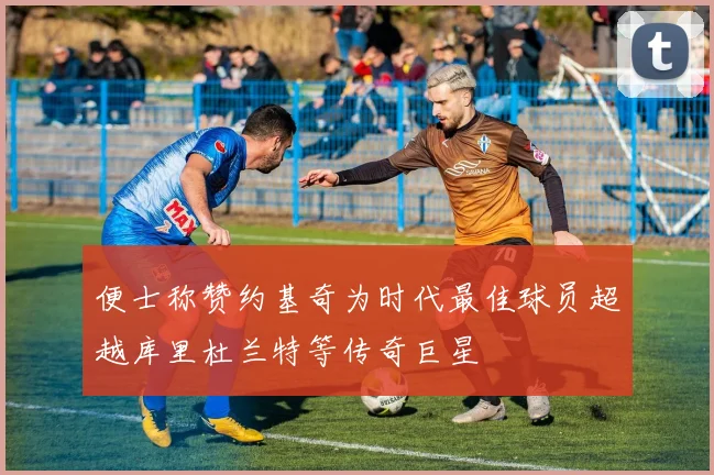 便士称赞约基奇为时代最佳球员超越库里杜兰特等传奇巨星