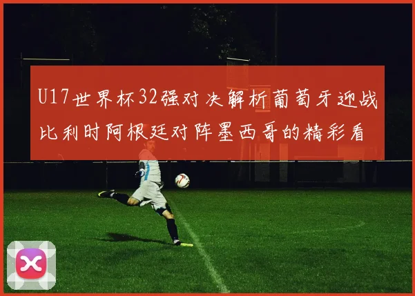 U17世界杯32强对决解析葡萄牙迎战比利时阿根廷对阵墨西哥的精彩看点
