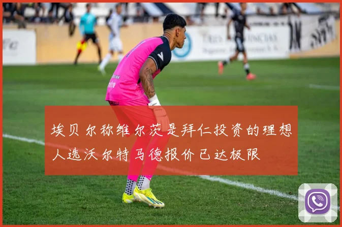 埃贝尔称维尔茨是拜仁投资的理想人选沃尔特马德报价已达极限