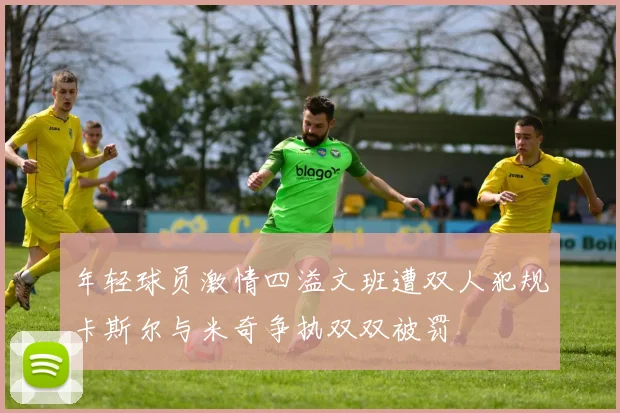 年轻球员激情四溢文班遭双人犯规卡斯尔与米奇争执双双被罚