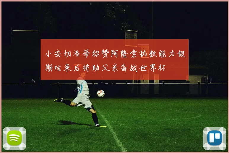 小安切洛蒂称赞阿隆索执教能力假期结束后将助父亲备战世界杯