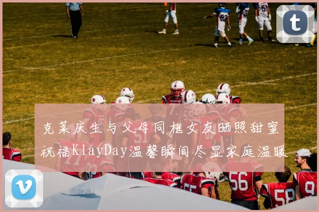 克莱庆生与父母同框女友晒照甜蜜祝福KlayDay温馨瞬间尽显家庭温暖