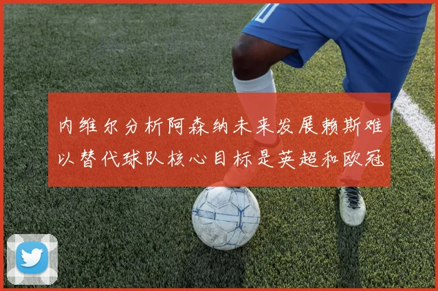 内维尔分析阿森纳未来发展赖斯难以替代球队核心目标是英超和欧冠