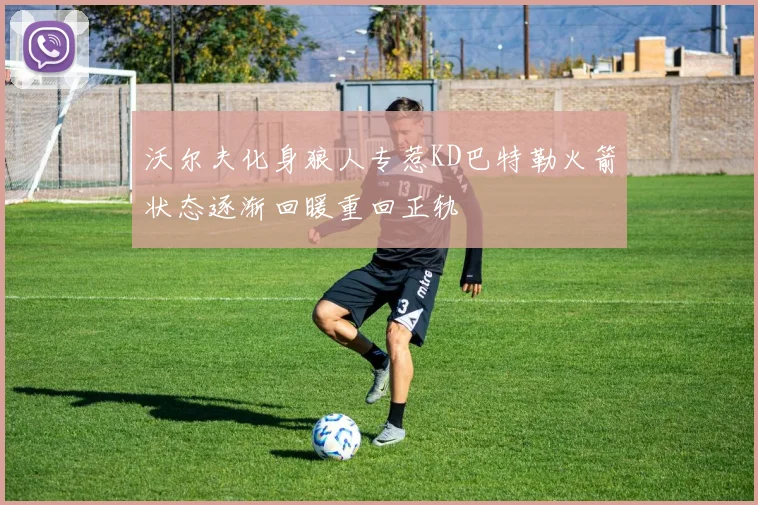 沃尔夫化身狼人专惹KD巴特勒火箭状态逐渐回暖重回正轨