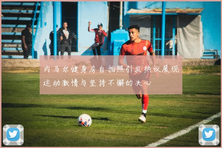内马尔健身房自拍照引发热议展现运动激情与坚持不懈的决心