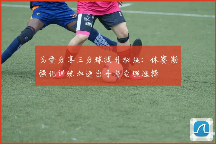 戈登分享三分球提升秘诀：休赛期强化训练加速出手与合理选择