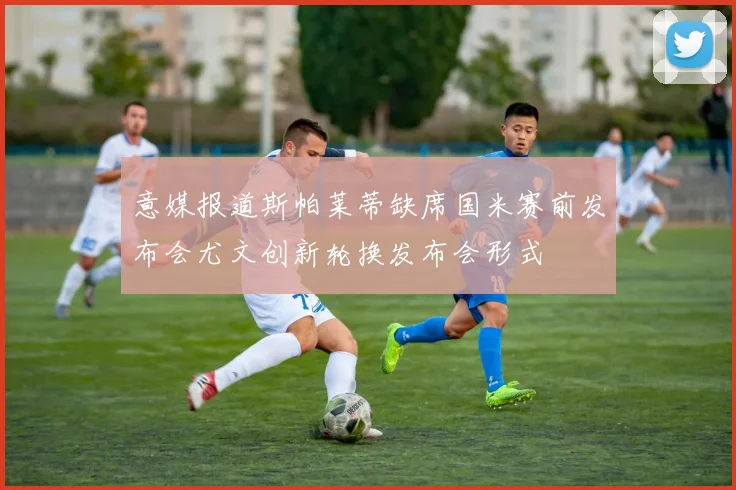 意媒报道斯帕莱蒂缺席国米赛前发布会尤文创新轮换发布会形式
