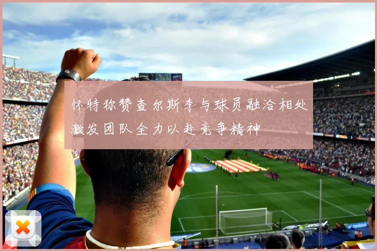 怀特称赞查尔斯李与球员融洽相处激发团队全力以赴竞争精神