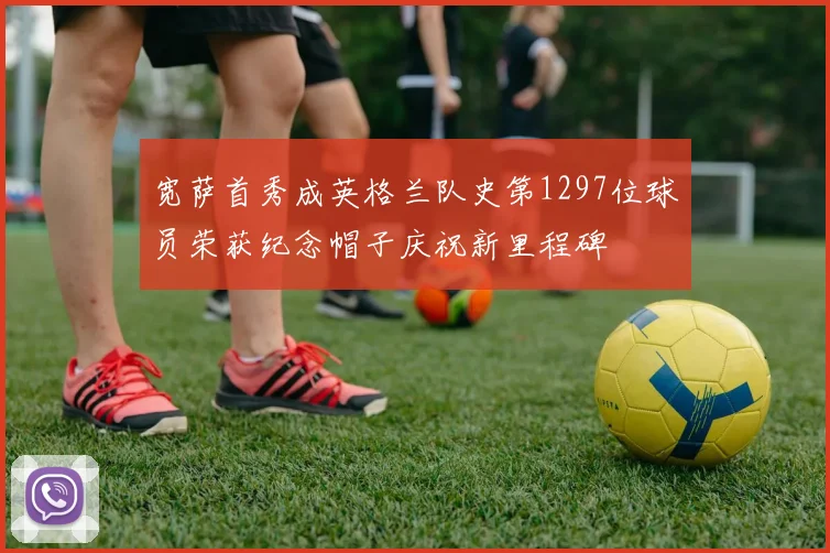 宽萨首秀成英格兰队史第1297位球员荣获纪念帽子庆祝新里程碑