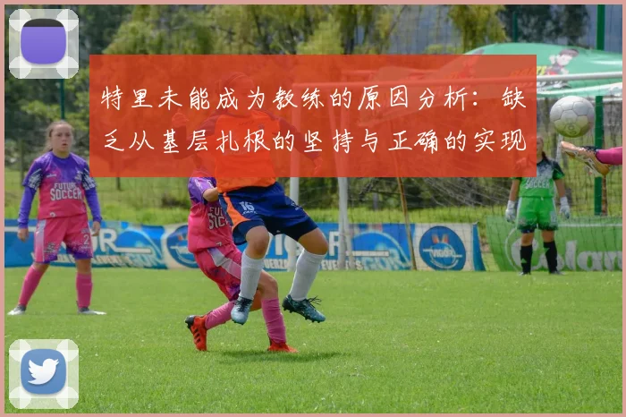 特里未能成为教练的原因分析：缺乏从基层扎根的坚持与正确的实现方式