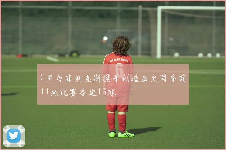 C罗与菲利克斯携手创造历史同季前11轮比赛各进13球