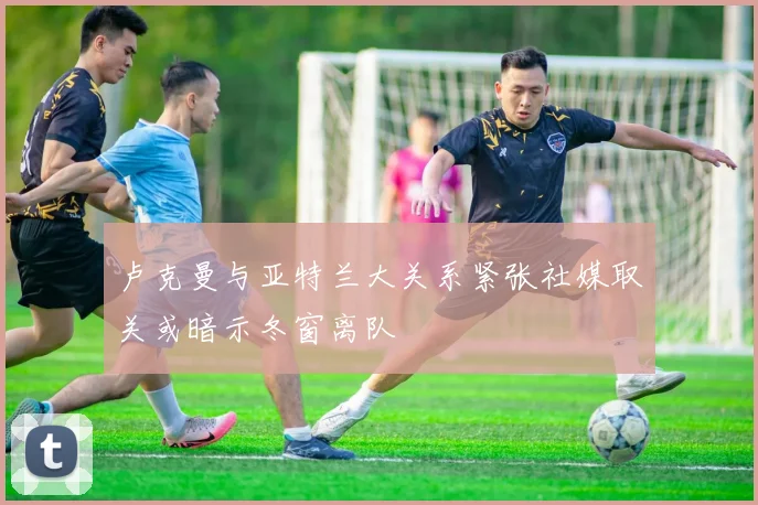 卢克曼与亚特兰大关系紧张社媒取关或暗示冬窗离队