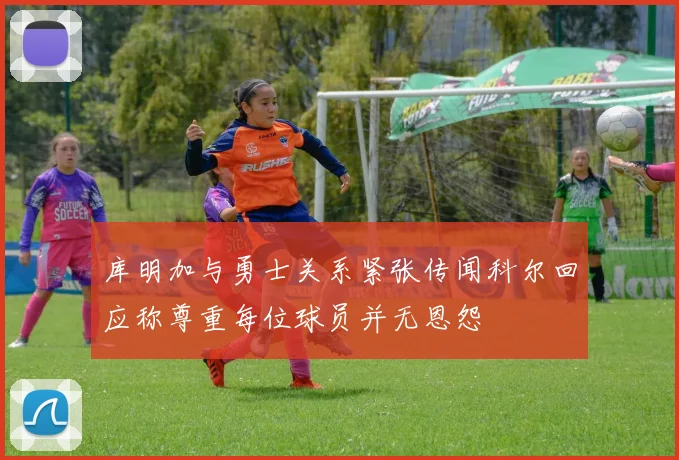 库明加与勇士关系紧张传闻科尔回应称尊重每位球员并无恩怨