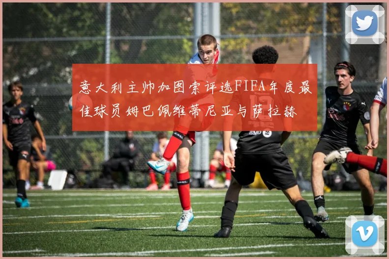 意大利主帅加图索评选FIFA年度最佳球员姆巴佩维蒂尼亚与萨拉赫