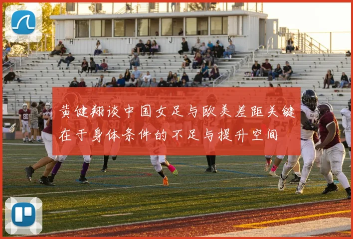 黄健翔谈中国女足与欧美差距关键在于身体条件的不足与提升空间