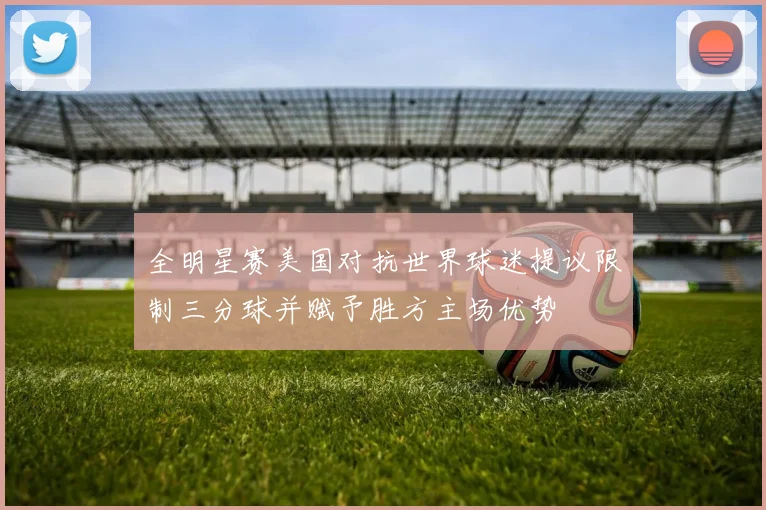 全明星赛美国对抗世界球迷提议限制三分球并赋予胜方主场优势