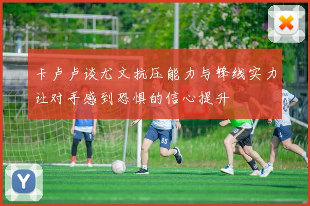 卡卢卢谈尤文抗压能力与锋线实力让对手感到恐惧的信心提升
