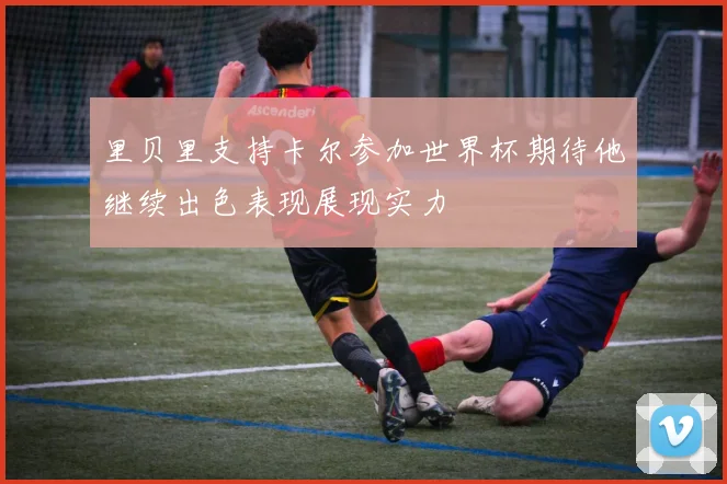 里贝里支持卡尔参加世界杯期待他继续出色表现展现实力