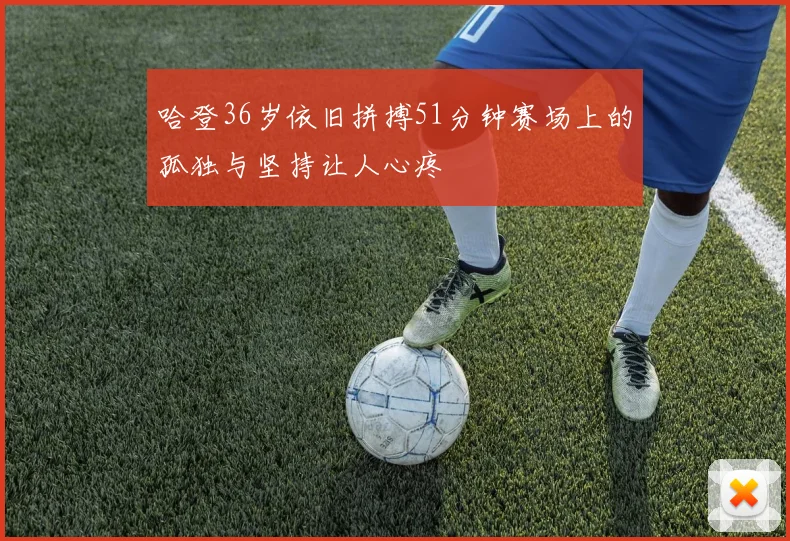 哈登36岁依旧拼搏51分钟赛场上的孤独与坚持让人心疼