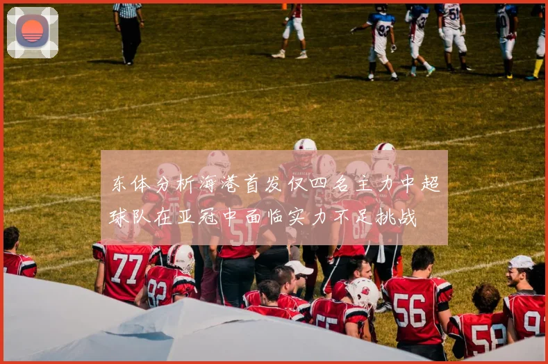 东体分析海港首发仅四名主力中超球队在亚冠中面临实力不足挑战