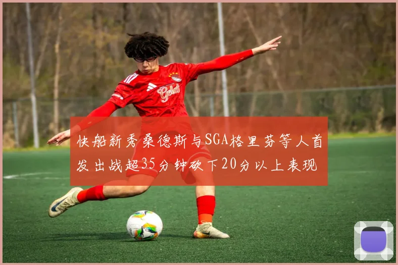 快船新秀桑德斯与SGA格里芬等人首发出战超35分钟砍下20分以上表现亮眼