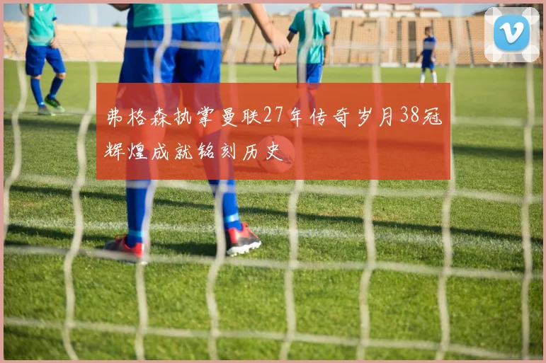 弗格森执掌曼联27年传奇岁月38冠辉煌成就铭刻历史