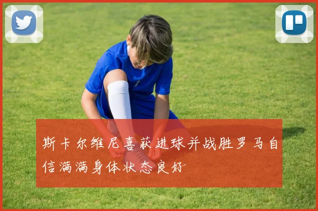 斯卡尔维尼喜获进球并战胜罗马自信满满身体状态良好