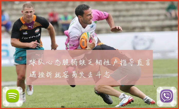 球队心态脆弱缺乏韧性卢指导直言遇挫折就容易失去斗志