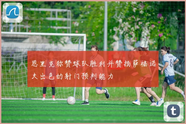 恩里克称赞球队胜利并赞扬萨福诺夫出色的射门预判能力