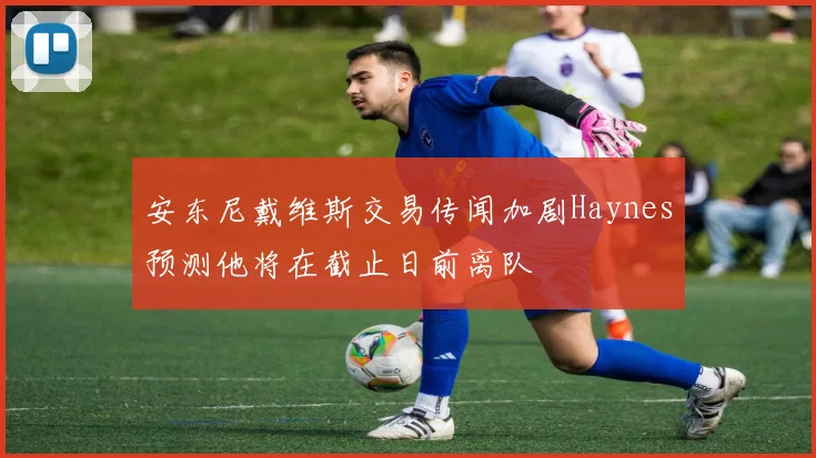 安东尼戴维斯交易传闻加剧Haynes预测他将在截止日前离队