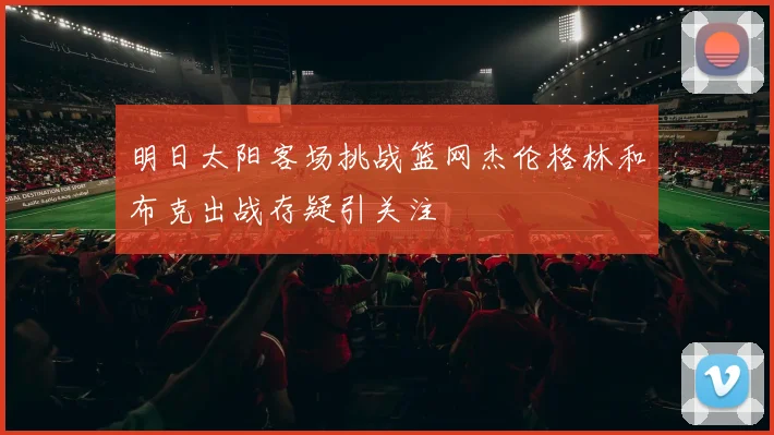 明日太阳客场挑战篮网杰伦格林和布克出战存疑引关注