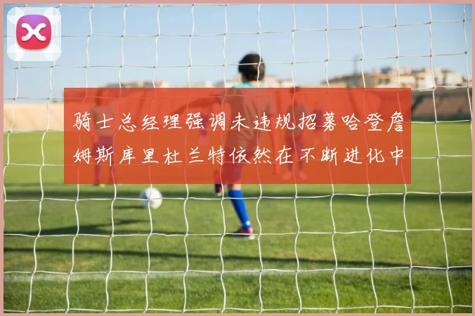 骑士总经理强调未违规招募哈登詹姆斯库里杜兰特依然在不断进化中