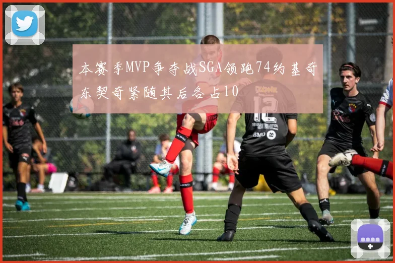 本赛季MVP争夺战SGA领跑74约基奇东契奇紧随其后各占10