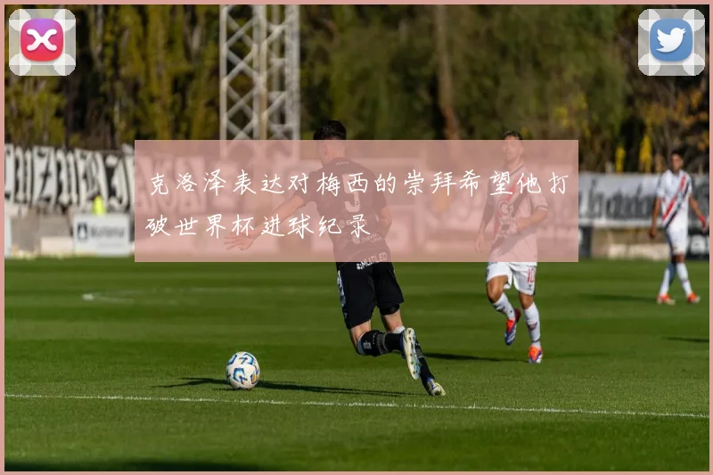 克洛泽表达对梅西的崇拜希望他打破世界杯进球纪录
